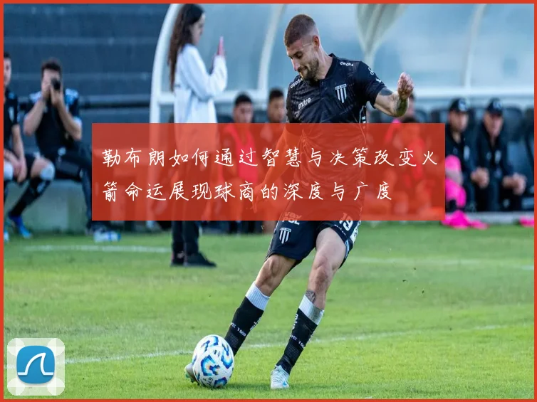 勒布朗如何通过智慧与决策改变火箭命运展现球商的深度与广度