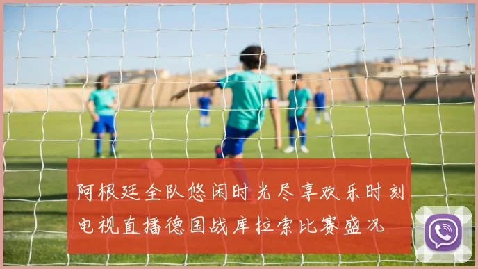 阿根廷全队悠闲时光尽享欢乐时刻电视直播德国战库拉索比赛盛况