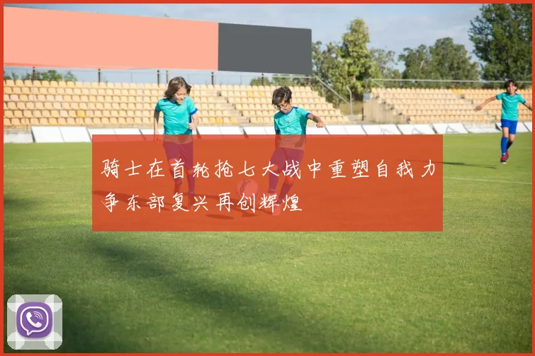 骑士在首轮抢七大战中重塑自我力争东部复兴再创辉煌