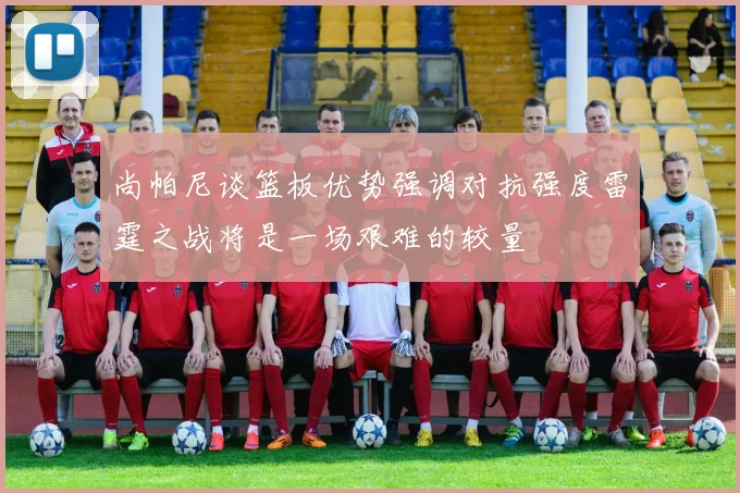 尚帕尼谈篮板优势强调对抗强度雷霆之战将是一场艰难的较量