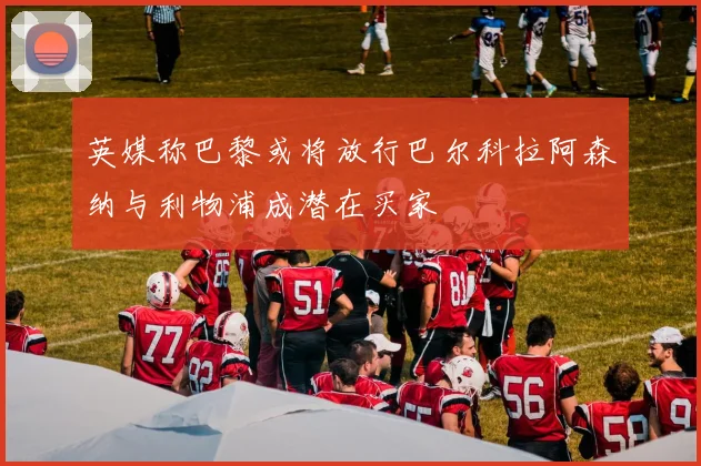英媒称巴黎或将放行巴尔科拉阿森纳与利物浦成潜在买家