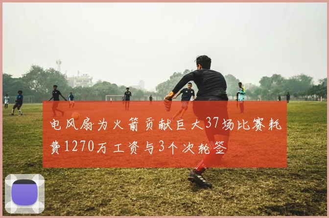 电风扇为火箭贡献巨大37场比赛耗费1270万工资与3个次轮签