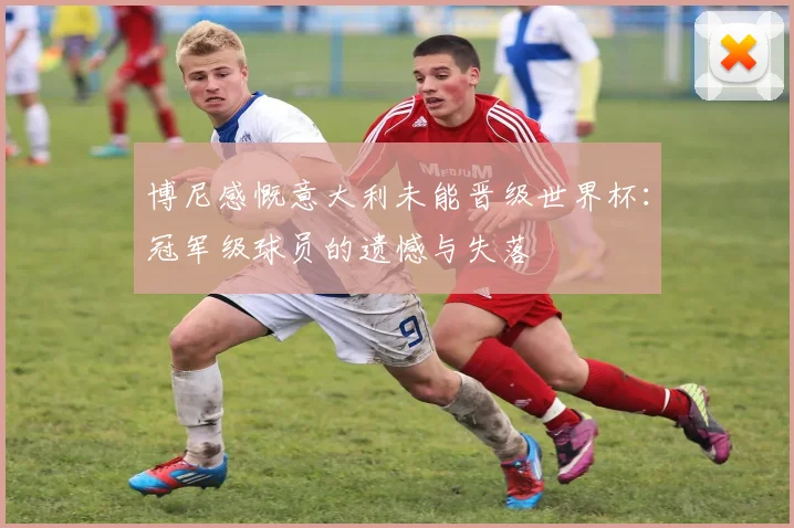 博尼感慨意大利未能晋级世界杯：冠军级球员的遗憾与失落