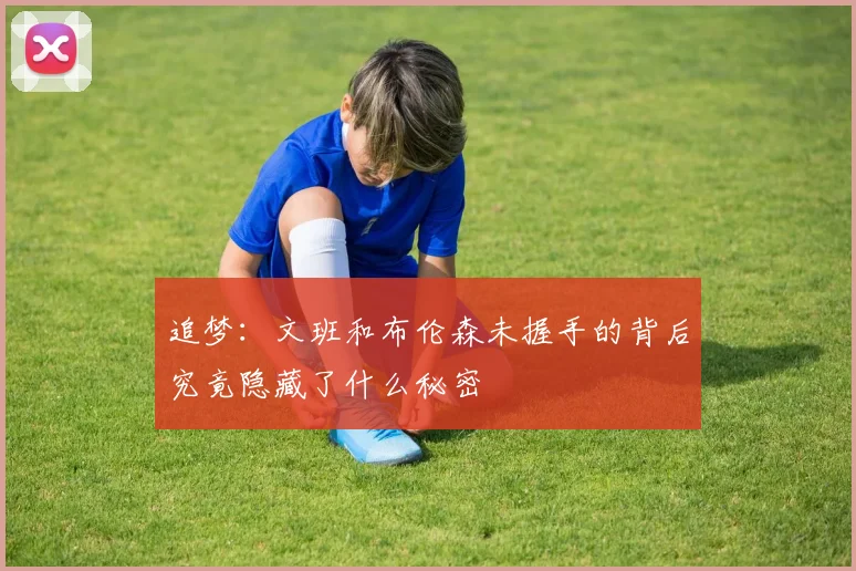 追梦：文班和布伦森未握手的背后究竟隐藏了什么秘密