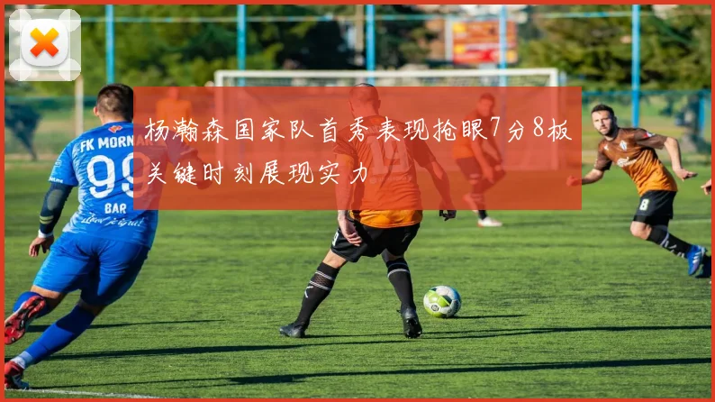 杨瀚森国家队首秀表现抢眼7分8板关键时刻展现实力
