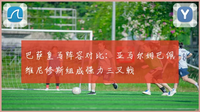 巴萨皇马阵容对比：亚马尔姆巴佩维尼修斯组成强力三叉戟