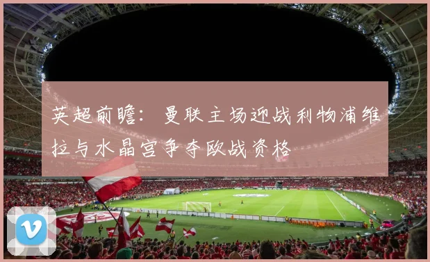 英超前瞻：曼联主场迎战利物浦维拉与水晶宫争夺欧战资格